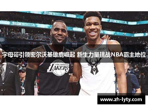 字母哥引领密尔沃基雄鹿崛起 新生力量挑战NBA霸主地位