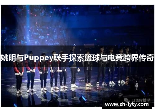 姚明与Puppey联手探索篮球与电竞跨界传奇