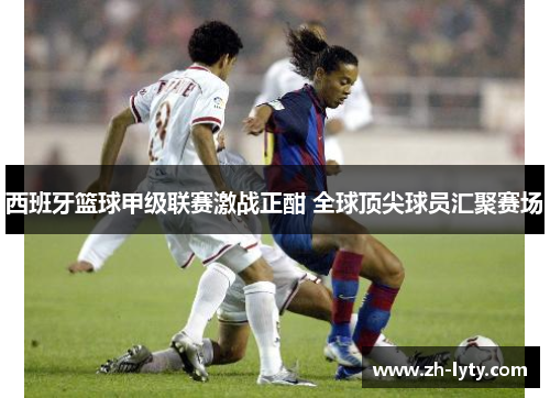 西班牙篮球甲级联赛激战正酣 全球顶尖球员汇聚赛场